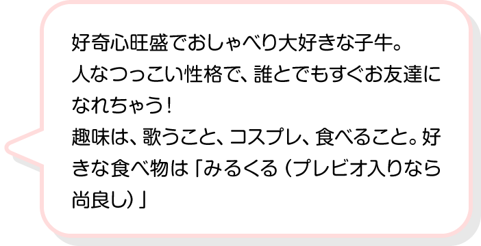 好奇心旺盛でおしゃべり大好きな子牛。人なつっこい性格で、誰とでもすぐお友達になれちゃう！趣味は、歌うこと、コスプレ、食べること。好きな食べ物は「みるくる（プレビオ入りなら尚良し）」